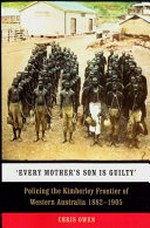 'Every mother's son is guilty' : policing the Kimberley frontier of Western Australia 1882 - 1905 / Chris Owen.