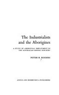 The industrialists and the Aborigines : a study of Aboriginal employment in the Australian mining industry / [by] Peter H. Rogers.