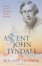 The ascent of John Tyndall : Victorian scientist, mountaineer, and public intellectual / Roland Jackson.