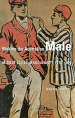 Making the Australian male : middle-class masculinity 1870-1920 / Martin Crotty.