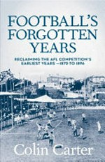 Football's Forgotten Years : Reclaiming the AFL Competition's earliest era - 1870 to 1896 / Colin Carter.