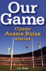 Our game : classic Aussie Rules stories / Jim Main ; foreword by Dennis Cometti.
