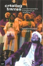 Creating frames : contemporary indigenous theatre 1967-1990 / by Maryrose Casey.
