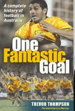 One fantastic goal : a complete history of football in Australia / Trevor Thompson ; [foreword by Les Murray].