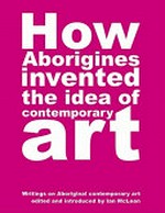 How Aborigines invented the idea of contemporary art : writings on Aboriginal art / edited and introduced by Ian McLean.