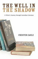 The well in the shadow : a writer's journey through Australian literature / Chester Eagle.