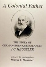 A colonial father : the story of German-born Queenslander J C. Heussler / as told by his great grandson Robert C. Heussler.