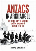 Anzacs in Arkhangel : the untold story of Australia and the invasion of Russia 1918-19 / Michael Challinger.