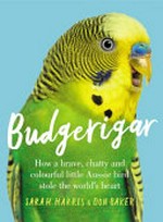 Budgerigar : how a brave, chatty and colourful little Aussie bird stole the world's heart / Sarah Harris & Don Baker.