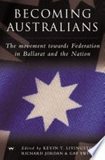 Becoming Australians : the movement towards federation in Ballarat and the nation / edited by Kevin T. Livingston, Richard Jordan and Gay Sweely.