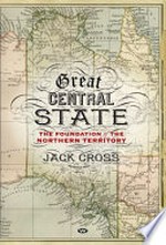 Great Central State : the foundation of the Northern Territory / Jack Cross.