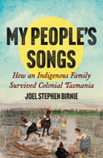 My people's songs : how an indigenous family survived colonial Tasmania / Joel Stephen Birnie.