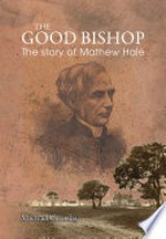 The good bishop : the story of Mathew Hale 1811 - 1895 : missionary, educator, pastor in three Australian colonies / Michael Gourlay.