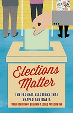 Elections matter : ten Federal elections that shaped Australia / edited by Benjamin T. Jones, Frank Bongiorno and John Uhr.