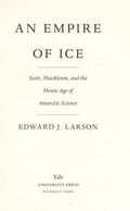 An empire of ice : Scott, Shackleton, and the heroic age of Antarctic science / Edward J. Larson.