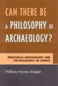 Can there be a philosophy of archaeology? : processual archaeology and the philosophy of science / William Harvey Krieger.